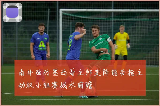 南非面对墨西哥主帅变阵能否抢主动权小组赛战术前瞻