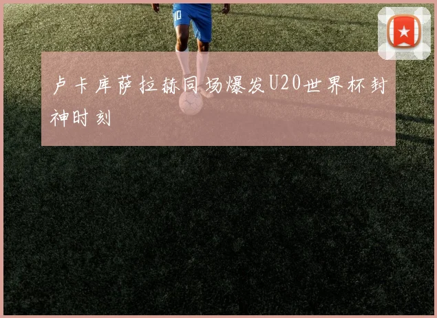 卢卡库萨拉赫同场爆发U20世界杯封神时刻