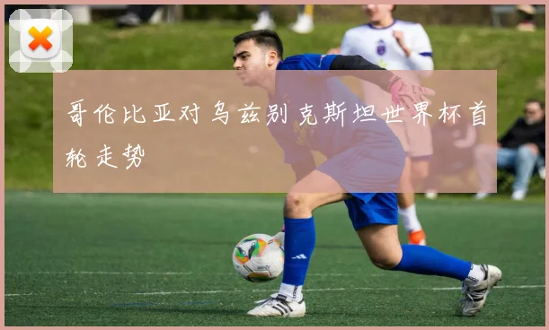 哥伦比亚对乌兹别克斯坦世界杯首轮走势