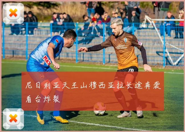 尼日利亚天王山穆西亚拉长途奔袭看台炸裂