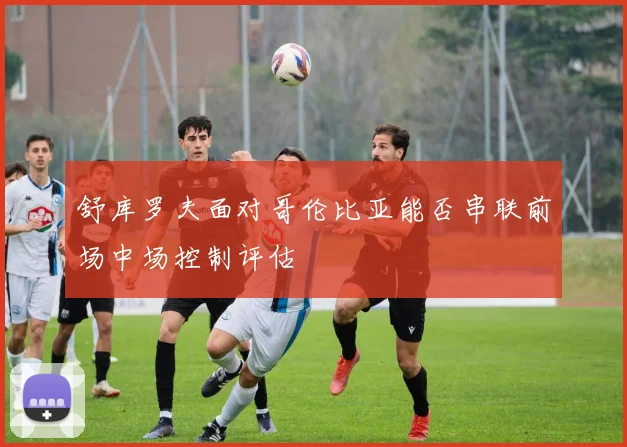 舒库罗夫面对哥伦比亚能否串联前场中场控制评估