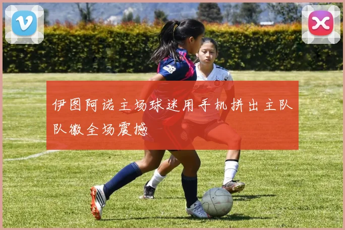 伊图阿诺主场球迷用手机拼出主队队徽全场震撼