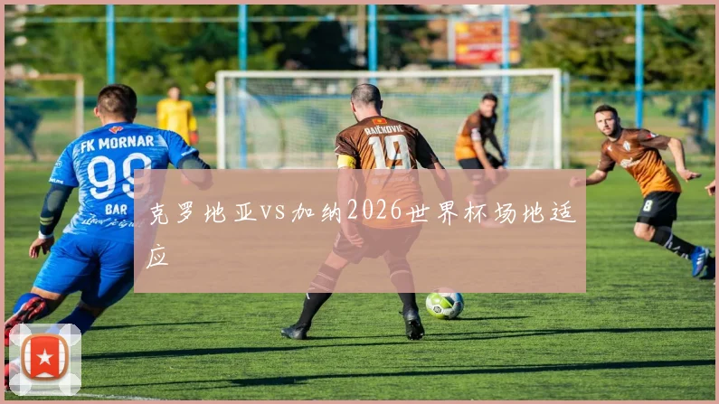 克罗地亚vs加纳2026世界杯场地适应