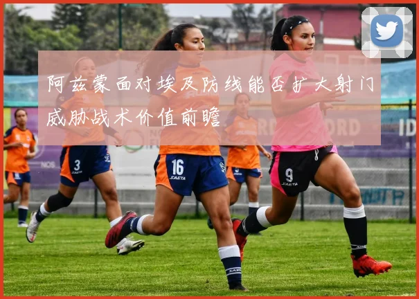 阿兹蒙面对埃及防线能否扩大射门威胁战术价值前瞻
