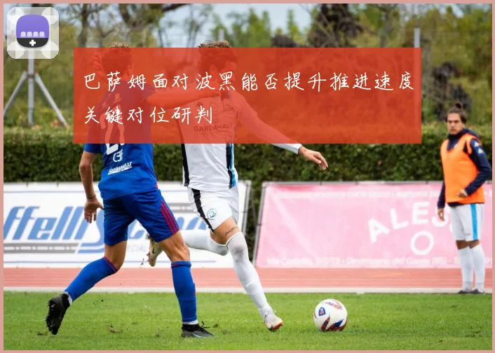 巴萨姆面对波黑能否提升推进速度关键对位研判