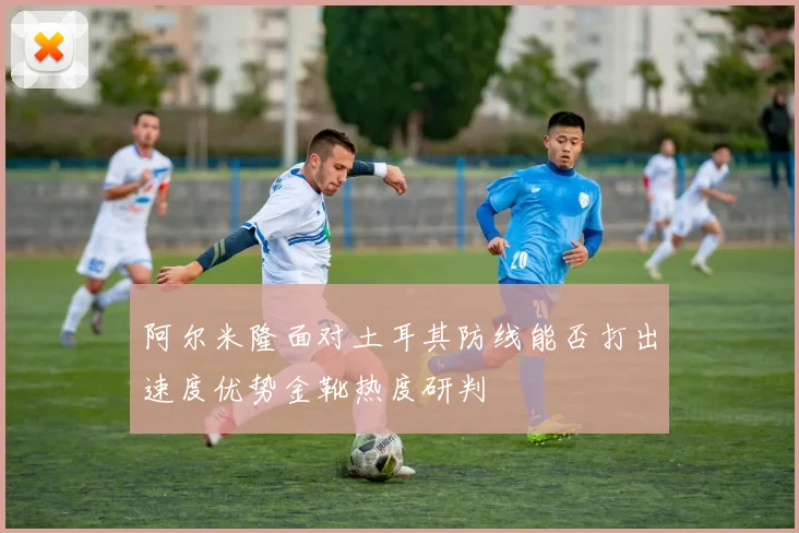 阿尔米隆面对土耳其防线能否打出速度优势金靴热度研判